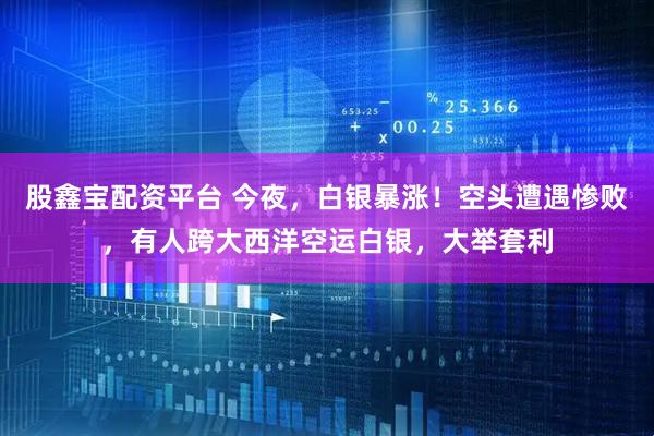 股鑫宝配资平台 今夜，白银暴涨！空头遭遇惨败，有人跨大西洋空运白银，大举套利