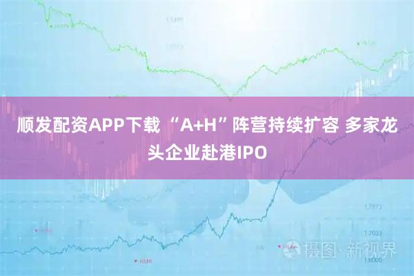 顺发配资APP下载 “A+H”阵营持续扩容 多家龙头企业赴港IPO