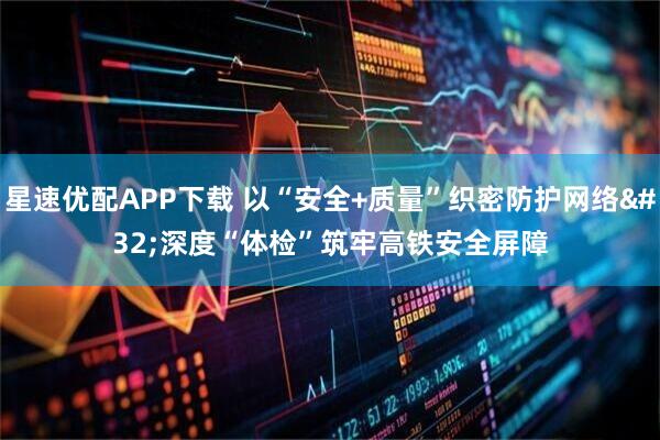 星速优配APP下载 以“安全+质量”织密防护网络&#32;深度“体检”筑牢高铁安全屏障