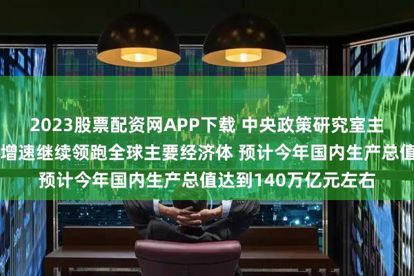 2023股票配资网APP下载 中央政策研究室主任江金权：我国经济增速继续领跑全球主要经济体 预计今年国内生产总值达到140万亿元左右