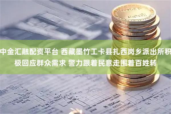 中金汇融配资平台 西藏墨竹工卡县扎西岗乡派出所积极回应群众需求&#32;警力跟着民意走围着百姓转