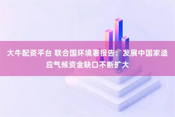 大牛配资平台 联合国环境署报告：发展中国家适应气候资金缺口不断扩大