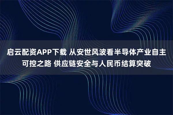 启云配资APP下载 从安世风波看半导体产业自主可控之路 供应链安全与人民币结算突破