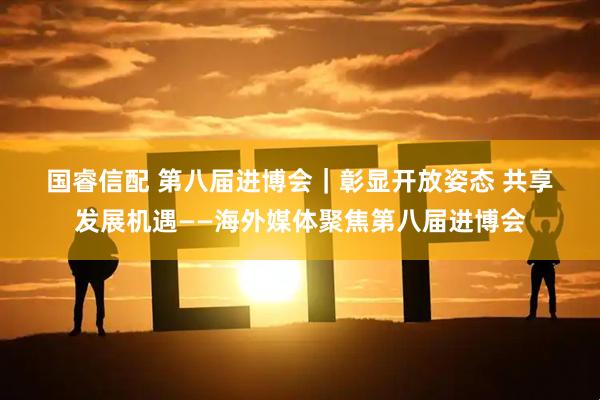 国睿信配 第八届进博会｜彰显开放姿态&#32;共享发展机遇——海外媒体聚焦第八届进博会