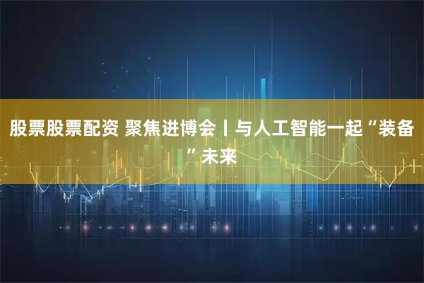 股票股票配资 聚焦进博会丨与人工智能一起“装备”未来