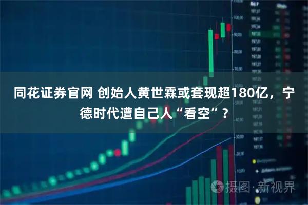 同花证券官网 创始人黄世霖或套现超180亿，宁德时代遭自己人“看空”？