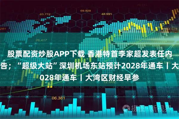股票配资炒股APP下载 香港特首李家超发表任内第四份施政报告；“超级大站”深圳机场东站预计2028年通车丨大湾区财经早参