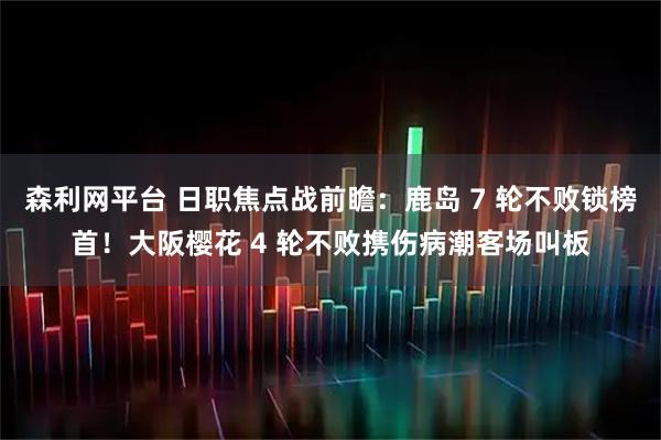 森利网平台 日职焦点战前瞻:鹿岛 7 轮不败锁榜首!大阪樱花 4 轮不败携伤病潮客场叫板