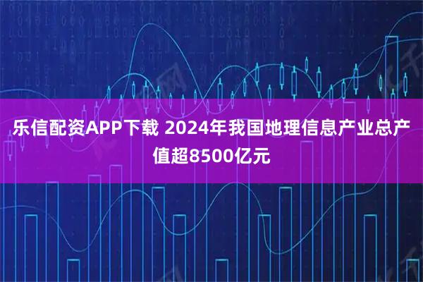 乐信配资APP下载 2024年我国地理信息产业总产值超8500亿元