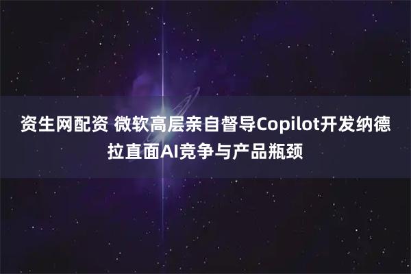 资生网配资 微软高层亲自督导Copilot开发纳德拉直面AI竞争与产品瓶颈