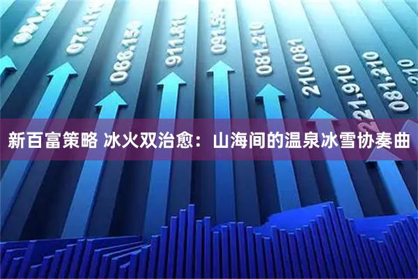 新百富策略 冰火双治愈：山海间的温泉冰雪协奏曲