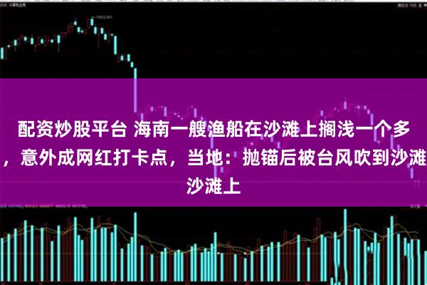 配资炒股平台 海南一艘渔船在沙滩上搁浅一个多月，意外成网红打卡点，当地：抛锚后被台风吹到沙滩上