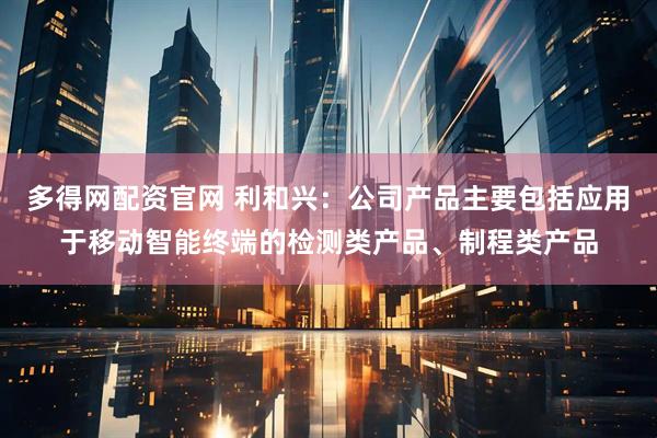 多得网配资官网 利和兴：公司产品主要包括应用于移动智能终端的检测类产品、制程类产品