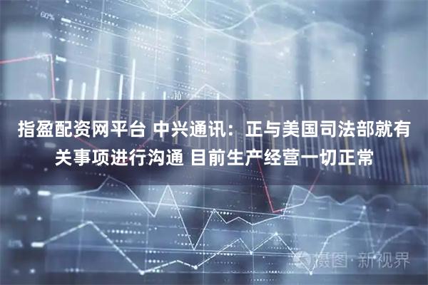 指盈配资网平台 中兴通讯：正与美国司法部就有关事项进行沟通 目前生产经营一切正常