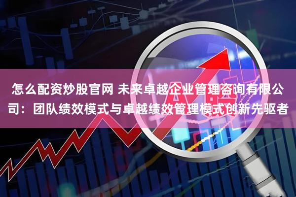 怎么配资炒股官网 未来卓越企业管理咨询有限公司：团队绩效模式与卓越绩效管理模式创新先驱者