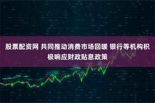 股票配资网 共同推动消费市场回暖 银行等机构积极响应财政贴息政策
