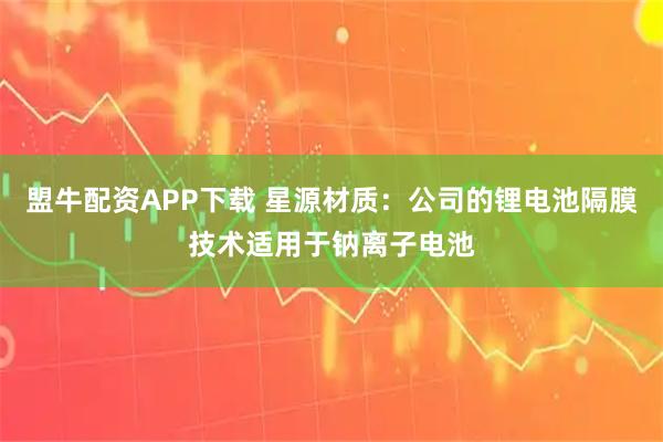 盟牛配资APP下载 星源材质：公司的锂电池隔膜技术适用于钠离子电池