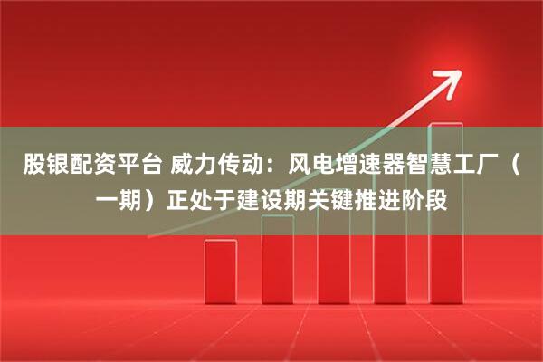 股银配资平台 威力传动：风电增速器智慧工厂（一期）正处于建设期关键推进阶段