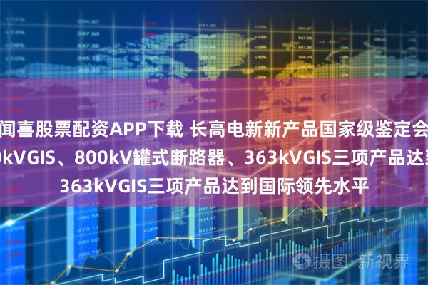闻喜股票配资APP下载 长高电新新产品国家级鉴定会圆满召开，800kVGIS、800kV罐式断路器、363kVGIS三项产品达到国际领先水平