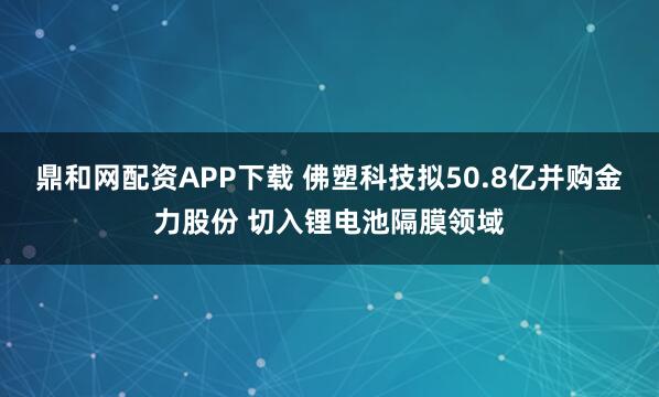 鼎和网配资APP下载 佛塑科技拟50.8亿并购金力股份 切入锂电池隔膜领域