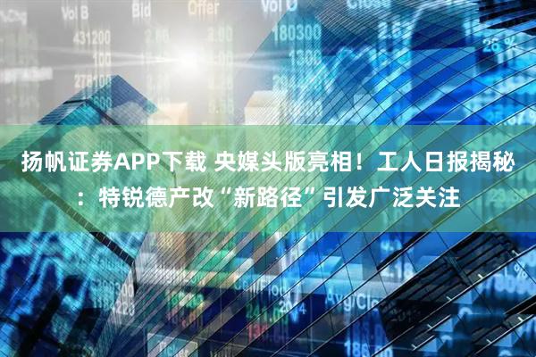 扬帆证券APP下载 央媒头版亮相！工人日报揭秘：特锐德产改“新路径”引发广泛关注