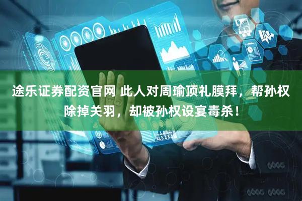 途乐证券配资官网 此人对周瑜顶礼膜拜，帮孙权除掉关羽，却被孙权设宴毒杀！