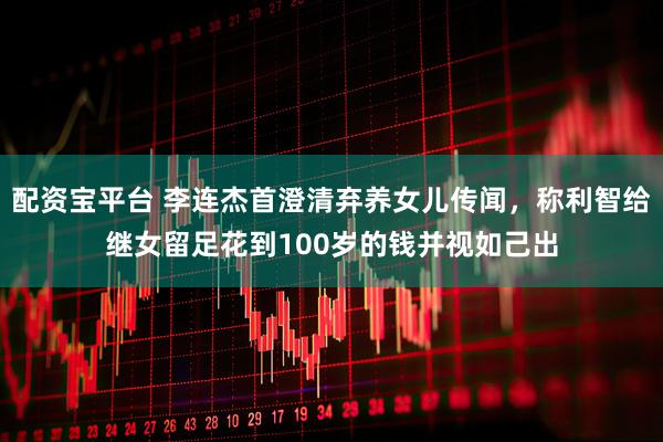 配资宝平台 李连杰首澄清弃养女儿传闻，称利智给继女留足花到100岁的钱并视如己出