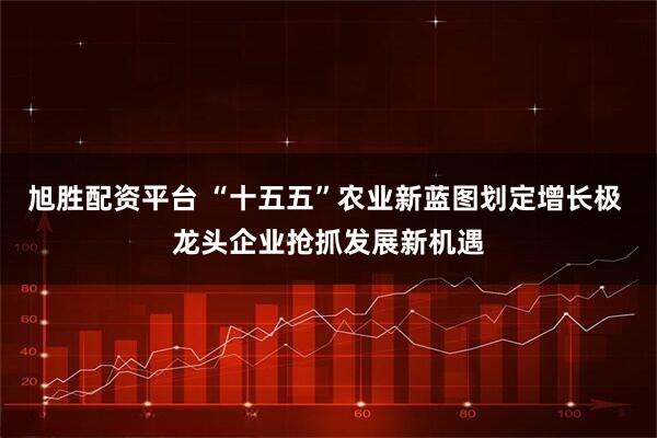 旭胜配资平台 “十五五”农业新蓝图划定增长极 龙头企业抢抓发展新机遇