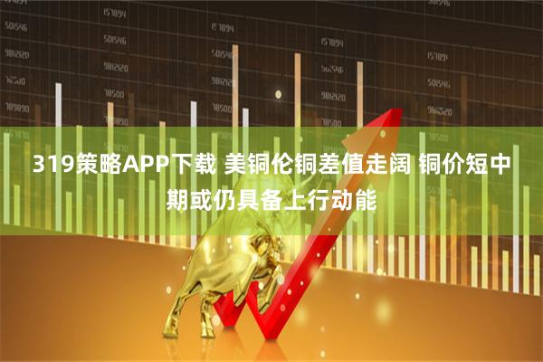 319策略APP下载 美铜伦铜差值走阔 铜价短中期或仍具备上行动能