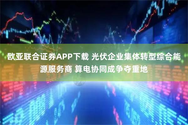 欧亚联合证券APP下载 光伏企业集体转型综合能源服务商 算电协同成争夺重地